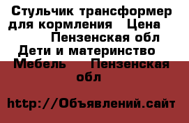 Стульчик-трансформер для кормления › Цена ­ 2 500 - Пензенская обл. Дети и материнство » Мебель   . Пензенская обл.